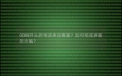 0088开头的电话来自哪里？如何彻底屏蔽防诈骗？