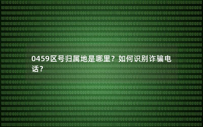 0459区号归属地是哪里？如何识别诈骗电话？