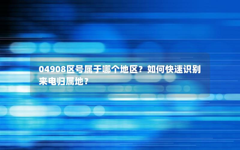 04908区号属于哪个地区？如何快速识别来电归属地？