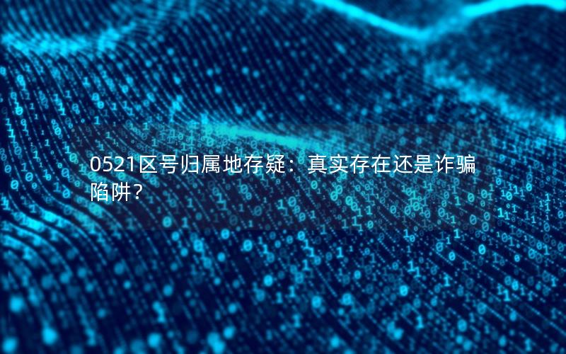 0521区号归属地存疑：真实存在还是诈骗陷阱？