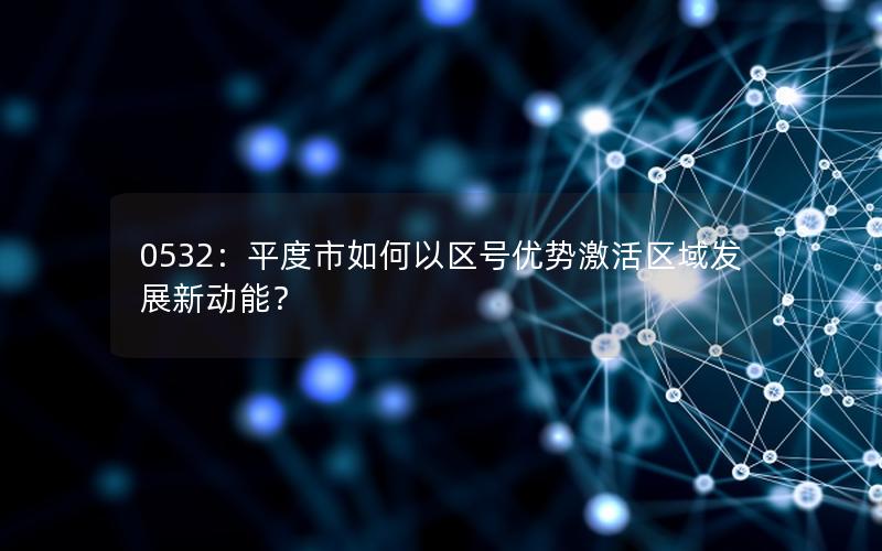 0532：平度市如何以区号优势激活区域发展新动能？