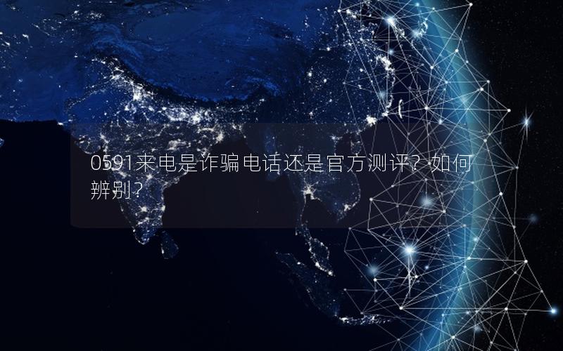 0591来电是诈骗电话还是官方测评？如何辨别？