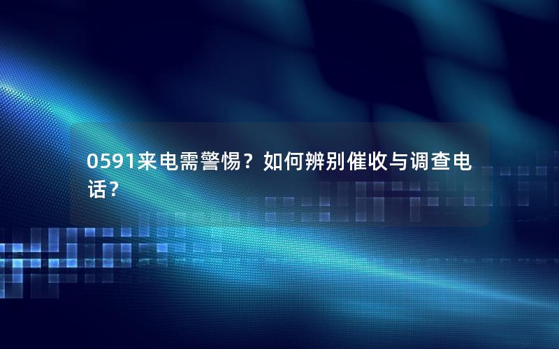0591来电需警惕？如何辨别催收与调查电话？