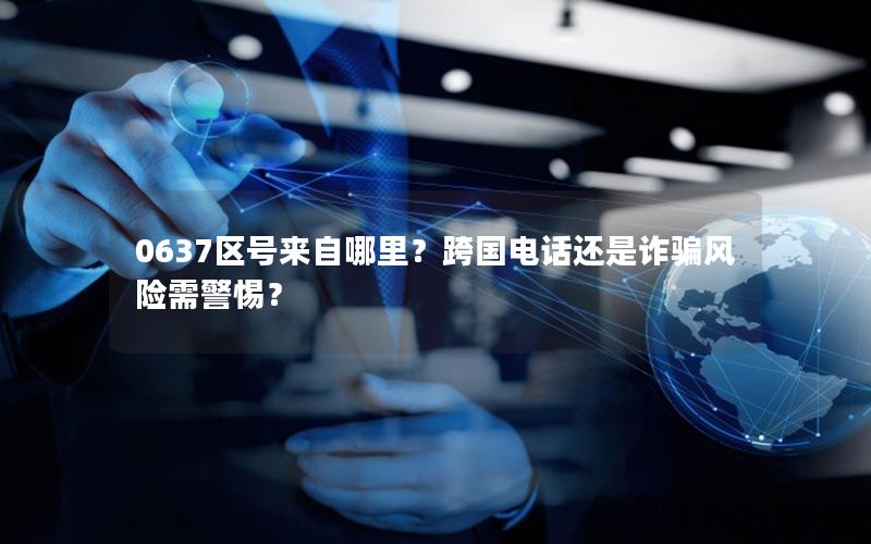 0637区号来自哪里？跨国电话还是诈骗风险需警惕？