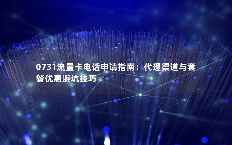0731流量卡电话申请指南：代理渠道与套餐优惠避坑技巧