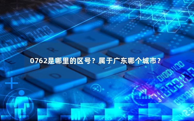 0762是哪里的区号？属于广东哪个城市？