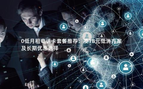 0低月租电话卡套餐推荐：凑18元低消方案及长期优惠选择