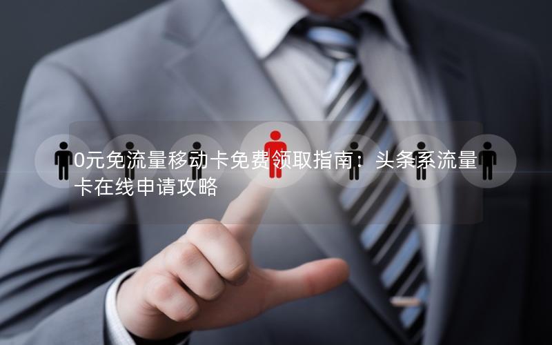 0元免流量移动卡免费领取指南：头条系流量卡在线申请攻略