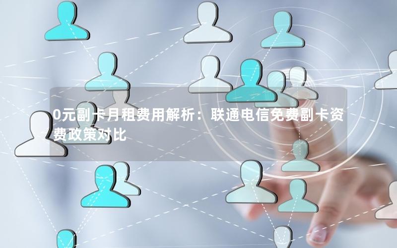 0元副卡月租费用解析：联通电信免费副卡资费政策对比