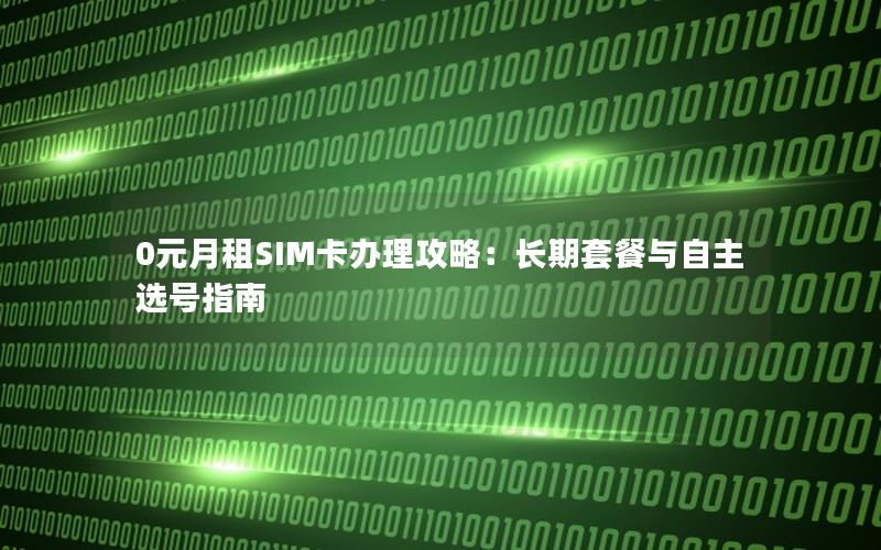 0元月租SIM卡办理攻略：长期套餐与自主选号指南