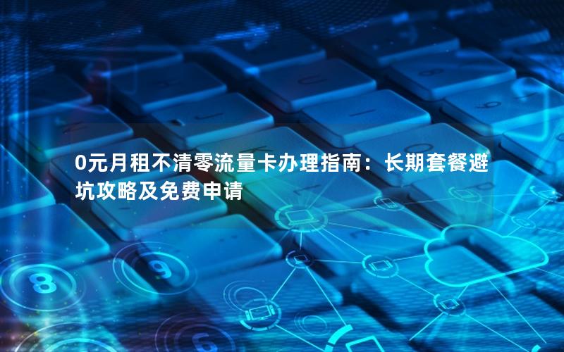 0元月租不清零流量卡办理指南：长期套餐避坑攻略及免费申请