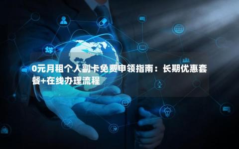 0元月租个人副卡免费申领指南：长期优惠套餐+在线办理流程