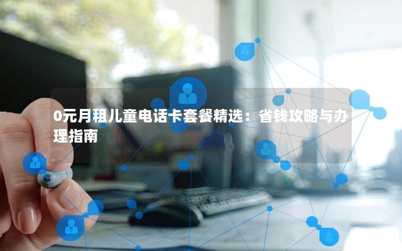 0元月租儿童电话卡套餐精选：省钱攻略与办理指南