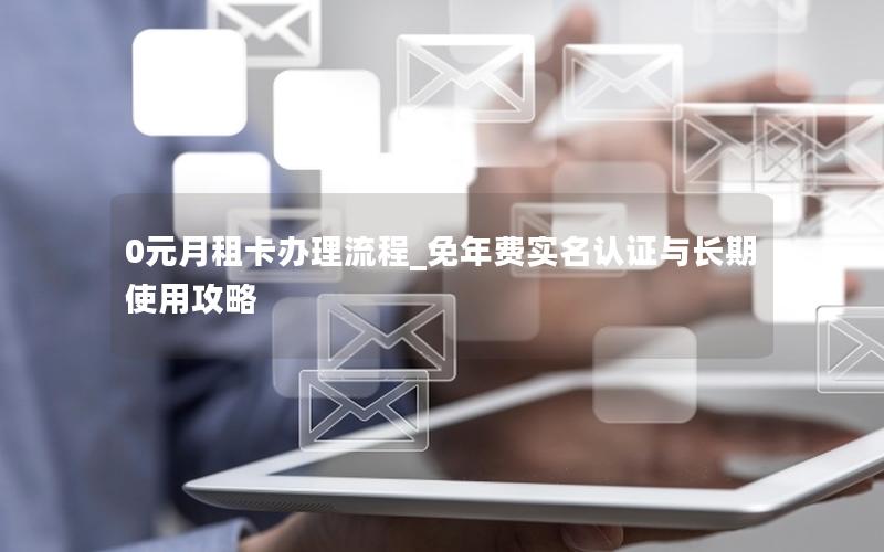 0元月租卡办理流程_免年费实名认证与长期使用攻略