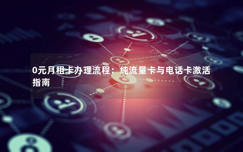0元月租卡办理流程：纯流量卡与电话卡激活指南