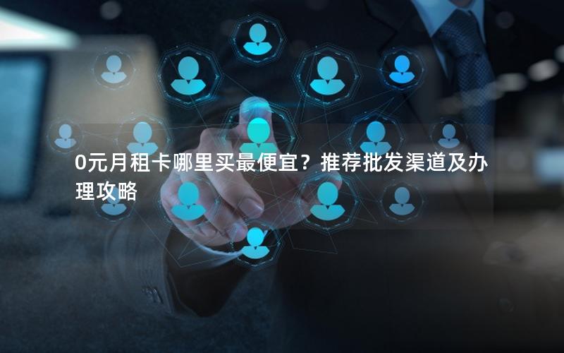 0元月租卡哪里买最便宜？推荐批发渠道及办理攻略