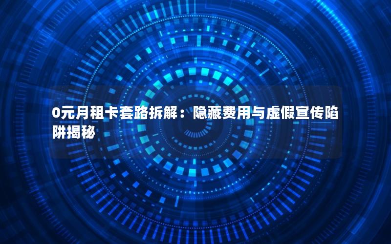 0元月租卡套路拆解：隐藏费用与虚假宣传陷阱揭秘