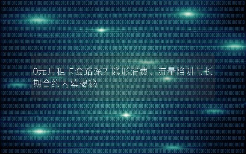 0元月租卡套路深？隐形消费、流量陷阱与长期合约内幕揭秘