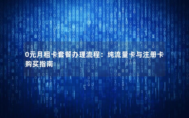 0元月租卡套餐办理流程：纯流量卡与注册卡购买指南