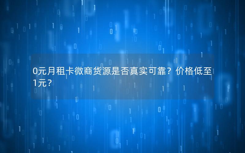 0元月租卡微商货源是否真实可靠？价格低至1元？