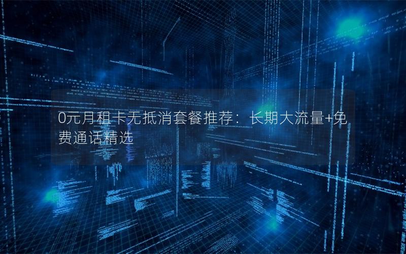 0元月租卡无抵消套餐推荐：长期大流量+免费通话精选