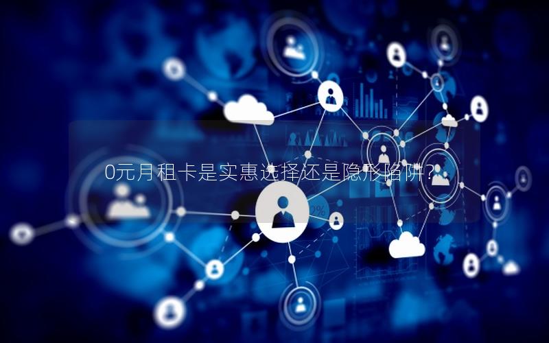 0元月租卡是实惠选择还是隐形陷阱？