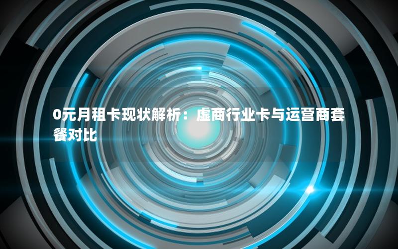 0元月租卡现状解析：虚商行业卡与运营商套餐对比