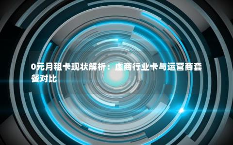 0元月租卡现状解析：虚商行业卡与运营商套餐对比