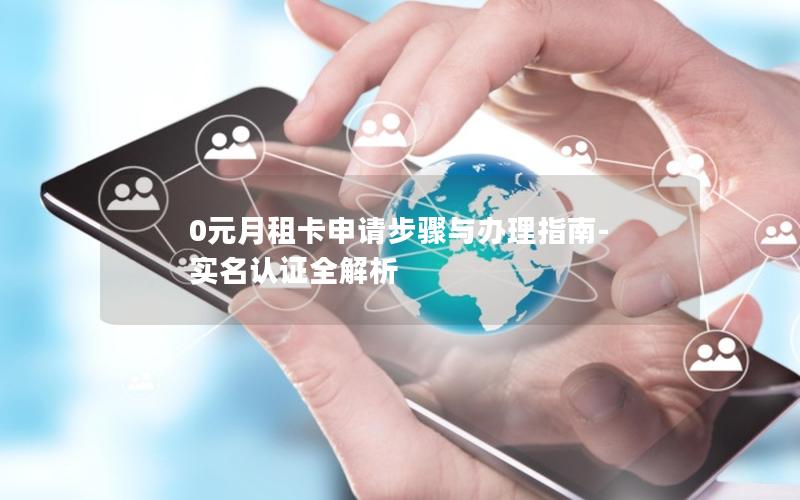 0元月租卡申请步骤与办理指南-实名认证全解析