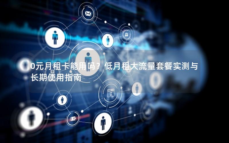 0元月租卡能用吗？低月租大流量套餐实测与长期使用指南