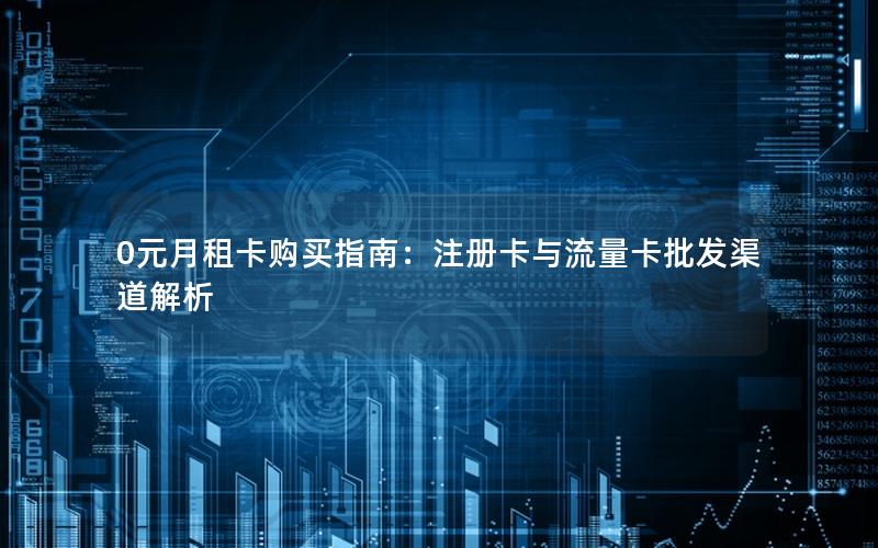 0元月租卡购买指南：注册卡与流量卡批发渠道解析