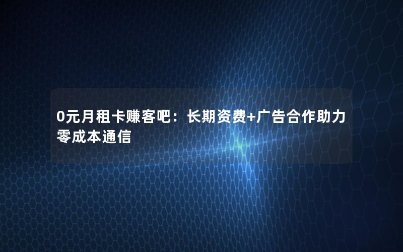 0元月租卡赚客吧：长期资费+广告合作助力零成本通信