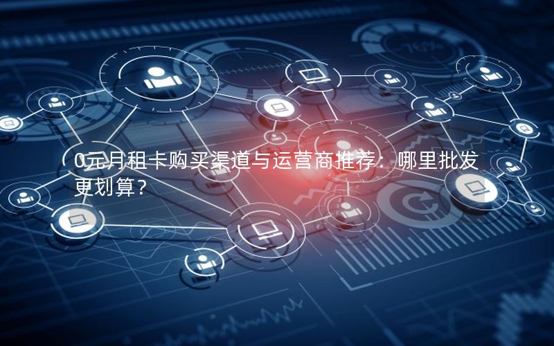 0元月租卡购买渠道与运营商推荐：哪里批发更划算？