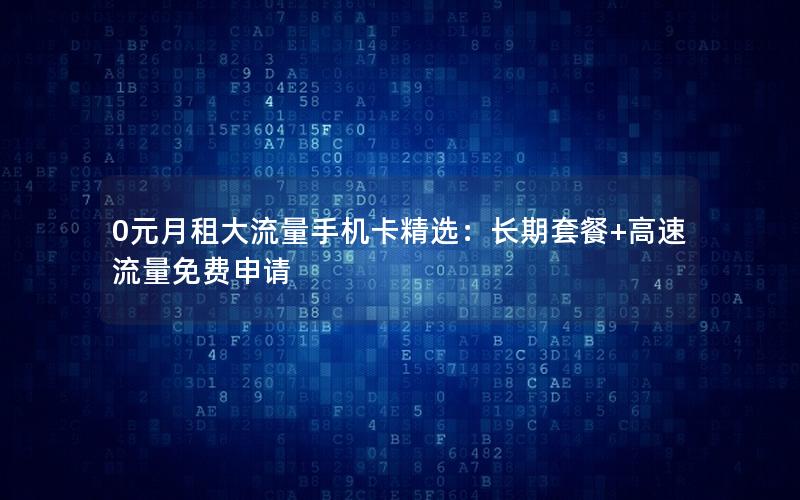 0元月租大流量手机卡精选：长期套餐+高速流量免费申请