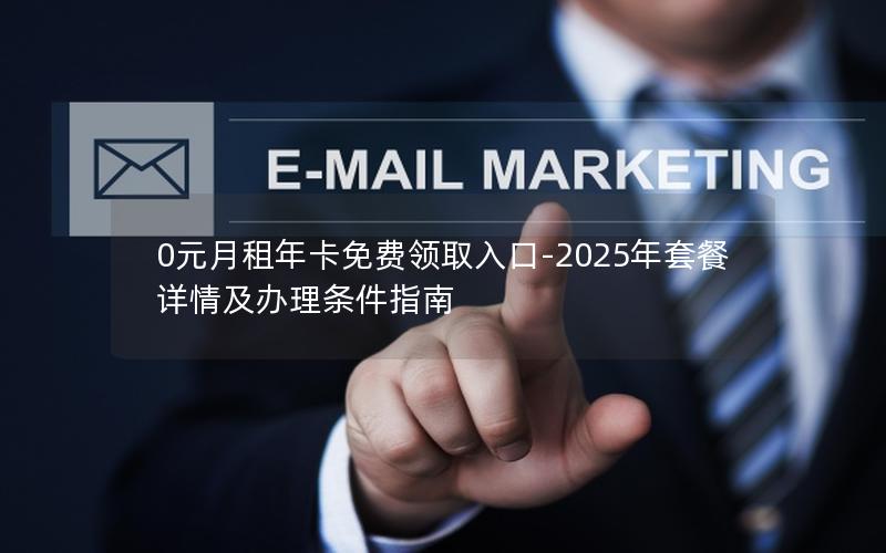 0元月租年卡免费领取入口-2025年套餐详情及办理条件指南