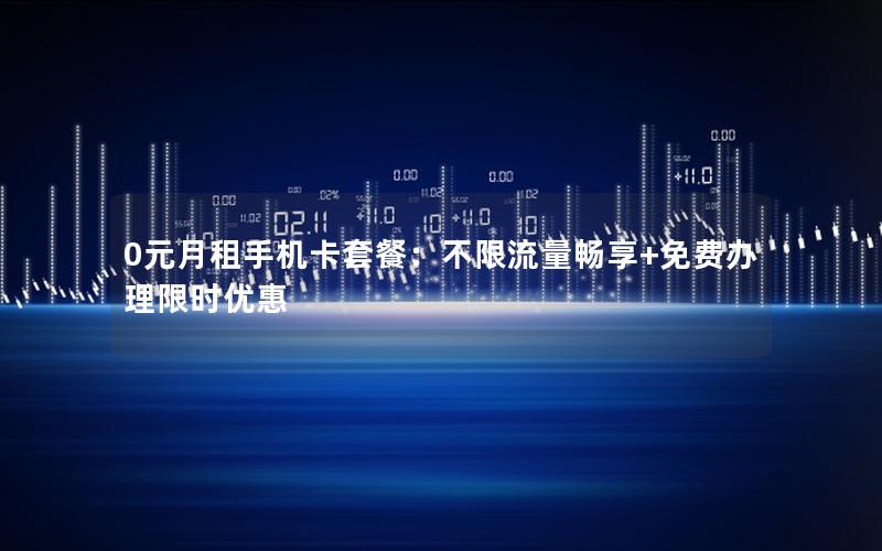 0元月租手机卡套餐：不限流量畅享+免费办理限时优惠