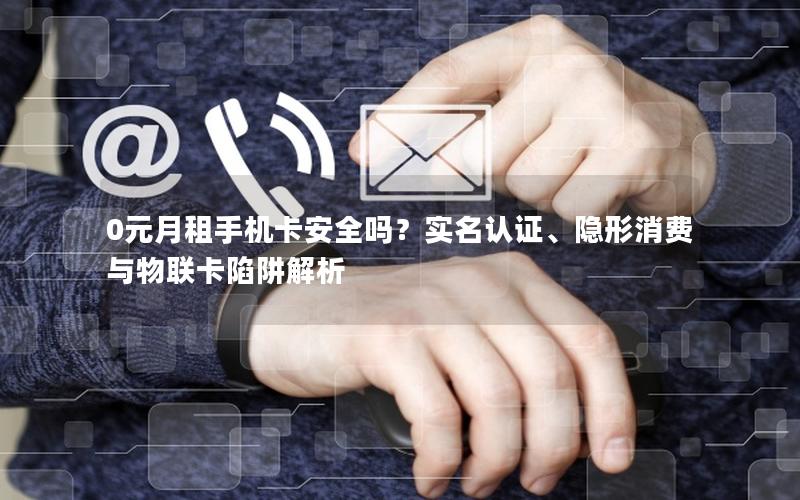 0元月租手机卡安全吗？实名认证、隐形消费与物联卡陷阱解析