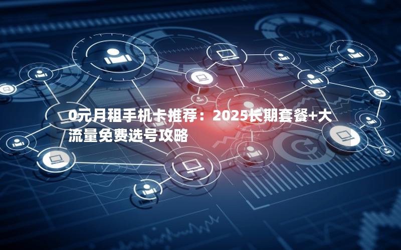 0元月租手机卡推荐：2025长期套餐+大流量免费选号攻略