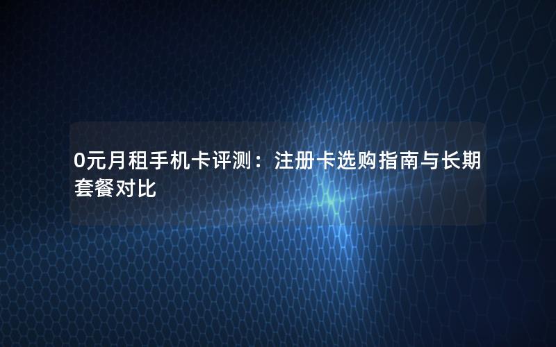 0元月租手机卡评测：注册卡选购指南与长期套餐对比