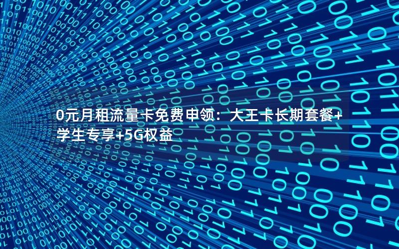 0元月租流量卡免费申领：大王卡长期套餐+学生专享+5G权益