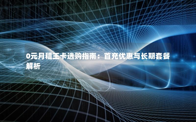 0元月租王卡选购指南：首充优惠与长期套餐解析