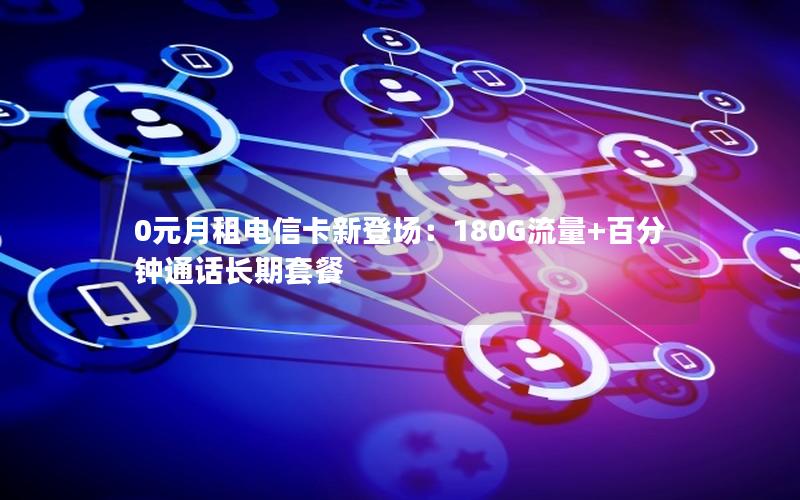 0元月租电信卡新登场：180G流量+百分钟通话长期套餐