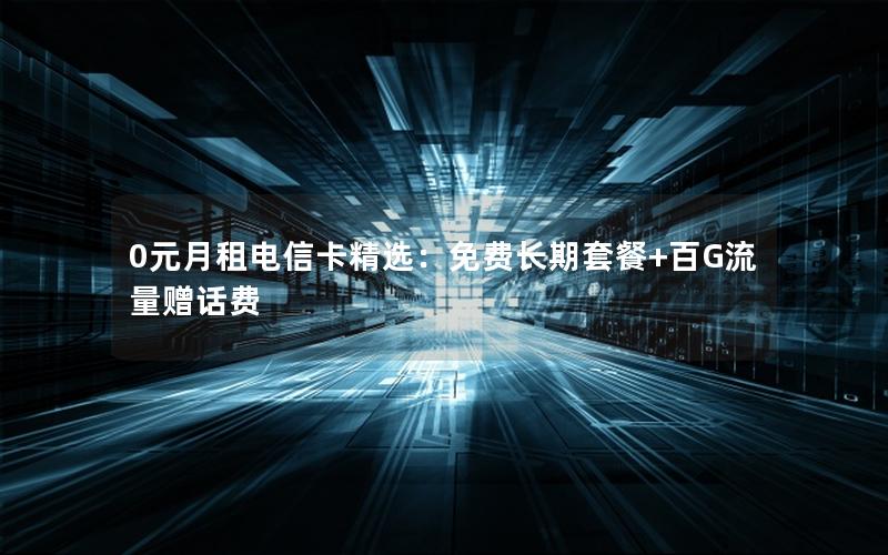 0元月租电信卡精选：免费长期套餐+百G流量赠话费