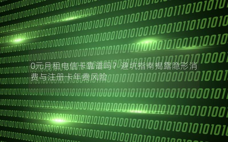 0元月租电信卡靠谱吗？避坑指南揭露隐形消费与注册卡年费风险