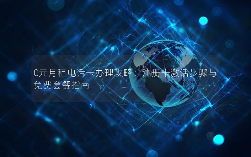 0元月租电话卡办理攻略：注册卡激活步骤与免费套餐指南