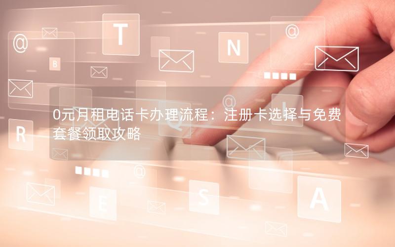0元月租电话卡办理流程：注册卡选择与免费套餐领取攻略