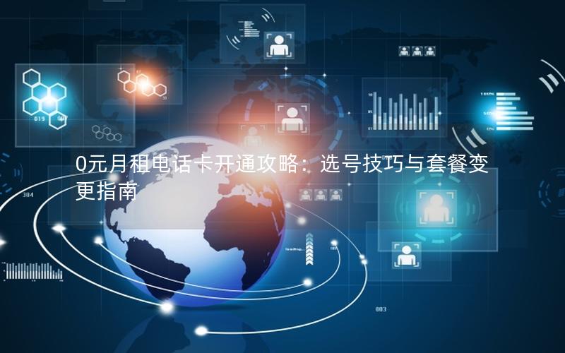 0元月租电话卡开通攻略：选号技巧与套餐变更指南