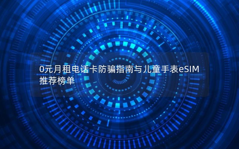 0元月租电话卡防骗指南与儿童手表eSIM推荐榜单