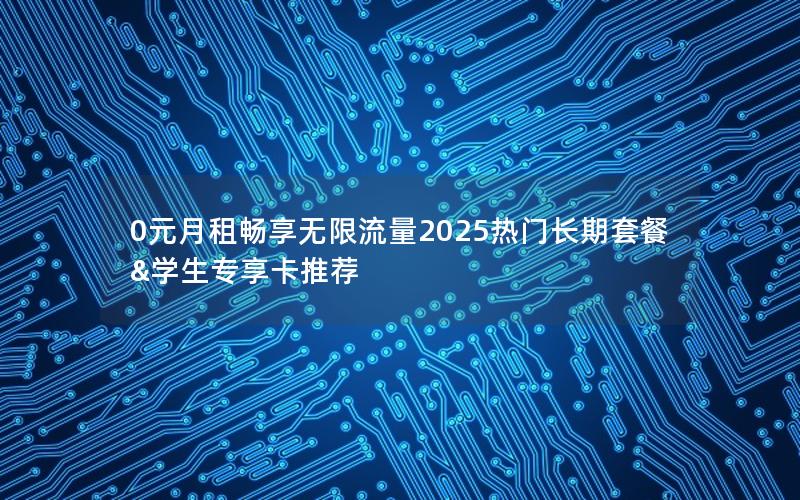 0元月租畅享无限流量2025热门长期套餐&学生专享卡推荐