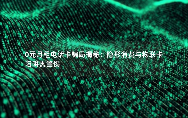 0元月租电话卡骗局揭秘：隐形消费与物联卡陷阱需警惕